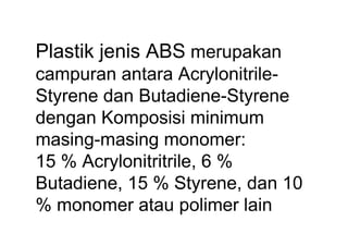 Plastik jenis ABS merupakan
campuran antara Acrylonitrile-
Styrene dan Butadiene-Styrene
dengan Komposisi minimum
masing-masing monomer:
15 % Acrylonitritrile, 6 %
Butadiene, 15 % Styrene, dan 10
% monomer atau polimer lain
 