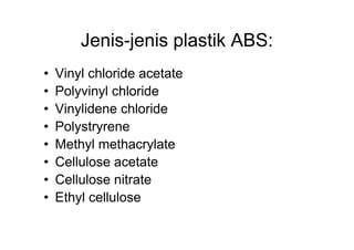 Jenis-jenis plastik ABS:
•   Vinyl chloride acetate
•   Polyvinyl chloride
•   Vinylidene chloride
•   Polystryrene
•   Methyl methacrylate
•   Cellulose acetate
•   Cellulose nitrate
•   Ethyl cellulose
 