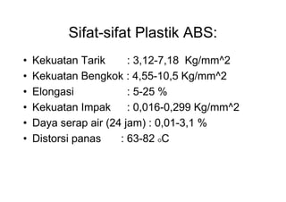Sifat-sifat Plastik ABS:
•   Kekuatan Tarik      : 3,12-7,18 Kg/mm^2
•   Kekuatan Bengkok : 4,55-10,5 Kg/mm^2
•   Elongasi            : 5-25 %
•   Kekuatan Impak : 0,016-0,299 Kg/mm^2
•   Daya serap air (24 jam) : 0,01-3,1 %
•   Distorsi panas    : 63-82 OC
 