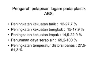 Pengaruh pelapisan logam pada plastik
                    ABS:

•   Peningkatan kekuatan tarik : 12-27,7 %
•   Peningkatan kekuatan bengkok : 15-17,9 %
•   Peningkatan kekuatan impak : 14,9-22,9 %
•   Penurunan daya serap air : 69,2-100 %
•   Peningkatan temperatur distorsi panas : 27,5-
    61,3 %
 