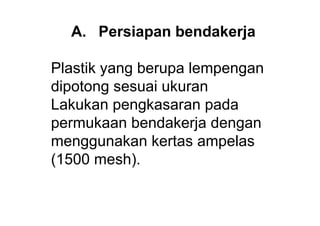 A. Persiapan bendakerja

Plastik yang berupa lempengan
dipotong sesuai ukuran
Lakukan pengkasaran pada
permukaan bendakerja dengan
menggunakan kertas ampelas
(1500 mesh).
 
