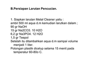 B.Persiapan Larutan Pencucian.


1. Siapkan larutan Metal Cleaner yaitu :
ambil 500 ml aqua d.m kemudian larutkan dalam ;
90 gr NaOH
15 gr Na2CO3. 10 H2O
6,2 gr Na3PO4. 12 H2O
1,5 gr Teepol
Setelah itu ditambahkan aqua d.m sampai volume
  menjadi 1 liter.
Potongan plastik dicelup selama 15 menit pada
  temperatur 60-80o C.
 