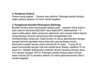 2. Perlakuan Pelarut
Pelarut yang dipakai : Toluene atau alkohol. Potongan plastik dicelup
dalam pelarut selama 15 menit sambil diagitasi.

3. Pengaturan Kondisi Permukaan (Etching)
Buatlah larutan asam kromosulfat (pekat) yaitu : kepada 100 gr kalium
atau natrium dikromat (K2Cr2O7 atau Na2Cr2O7) ditambahkan 1 lt
asam sulfat pekat. Aduk campuran sekali-kali, dan simpan dalam bejana
yang bertutup. Karena mempunyai sifat mengoksidasi dan
mendehidratasi yang kuat, maka larutan ini harus diperlakukan dengan
sangat hati-hati (gunakan kaca mata dan sarung tangan karet).
Kemudian buatlah larutan asam kromat (25 %) yaitu : Tuang 25 ml
asam kromosulfat dengan hati-hati sambil terus diaduk, kedalam 70 ml
aqua d.m. Setelah didinginkan encerkan larutan tersebut dengan aqua
d.m sampai menjadi 100 ml. Potongan plastik dicelup dalam larutan
asam kromat (25 %) tersebut selama 15 menit pada temperatur 50o C
sambil diagitasi.
 