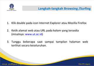 PAU-PPI-Litgasismenuju pembelajaran profesional
Langkah-langkah Browsing /Surfing
1. Klik double pada icon Internet Explorer atau Mozilla Firefox
2. Ketik alamat web atau URL pada kolom yang tersedia
(misalnya: www.ut.ac.id)
3. Tunggu beberapa saat sampai tampilan halaman web
terlihat secara keseluruhan.
 