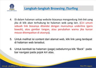 PAU-PPI-Litgasismenuju pembelajaran profesional
Langkah-langkah Browsing /Surfing
4. Di dalam halaman setiap website biasanya mengandung link-link yang
jika di klik akan terhubung ke halaman web yang lain. (Ciri umum
sebuah link biasanya ditandai dengan munculnya underline (garis
bawah), atau gambar tangan, atau perubahan warna jika kursor
mouse ditempatkan di atasnya).
5. Untuk melihat isi content dari alamat web, klik link yang terdapat
di halaman web tersebut.
6. Untuk kembali ke halaman (page) sebelumnya klik “Back” pada
bar navigasi pada pojok kiri atas.
 