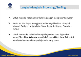 PAU-PPI-Litgasismenuju pembelajaran profesional
Langkah-langkah Browsing /Surfing
7. Untuk maju ke halaman berikutnya dengan meng-klik “Forward”
8. Selain itu kita dapat menggunakan berbagai fasilitas lainnyadi
Internet Explorer, antara lain : Stop, Refresh, Home, Favorites,
History
9. Untuk membuka halaman baru pada jendela baru digunakan
menu File – New Window atau Ctrl+N, atau File – New Tab untuk
membuka halaman baru pada jendela yang sama.
 