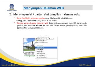 PAU-PPI-Litgasismenuju pembelajaran profesional
Menyimpan Halaman WEB
 Sorot (highlight) text atau gambar yang dikehendaki, lalu klik kanan
Copy (Ctrl+C) dan Paste kan (Ctrl+V) di MS Word
 Gambar yang ada pada halaman web dapat disimpan dengan cara: Klik kanan pada
gambar, lalu klik Save Picture As. dan pilih folder tempat penyimpanan, nama file
dan tipe file, kemudian klik Save
2. Menyimpan isi / bagian dari tampilan halaman web:
 