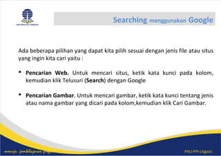 PAU-PPI-Litgasismenuju pembelajaran profesional
Searching menggunakan Google
Ada beberapa pilihan yang dapat kita pilih sesuai dengan jenis file atau situs
yang ingin kita cari yaitu :
 Pencarian Web. Untuk mencari situs, ketik kata kunci pada kolom,
kemudian klik Telusuri (Search) dengan Google
 Pencarian Gambar. Untuk mencari gambar, ketik kata kunci tentang jenis
atau nama gambar yang dicari pada kolom,kemudian klik Cari Gambar.
 