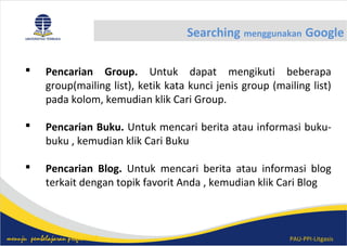 PAU-PPI-Litgasismenuju pembelajaran profesional
Searching menggunakan Google
 Pencarian Group. Untuk dapat mengikuti beberapa
group(mailing list), ketik kata kunci jenis group (mailing list)
pada kolom, kemudian klik Cari Group.
 Pencarian Buku. Untuk mencari berita atau informasi buku-
buku , kemudian klik Cari Buku
 Pencarian Blog. Untuk mencari berita atau informasi blog
terkait dengan topik favorit Anda , kemudian klik Cari Blog
 