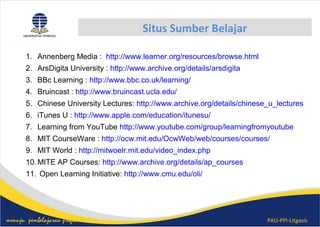 PAU-PPI-Litgasismenuju pembelajaran profesional
Situs Sumber Belajar
1. Annenberg Media : http://www.learner.org/resources/browse.html
2. ArsDigita University : http://www.archive.org/details/arsdigita
3. BBc Learning : http://www.bbc.co.uk/learning/
4. Bruincast : http://www.bruincast.ucla.edu/
5. Chinese University Lectures: http://www.archive.org/details/chinese_u_lectures
6. iTunes U : http://www.apple.com/education/itunesu/
7. Learning from YouTube http://www.youtube.com/group/learningfromyoutube
8. MIT CourseWare : http://ocw.mit.edu/OcwWeb/web/courses/courses/
9. MIT World : http://mitwoelr.mit.edu/video_index.php
10.MITE AP Courses: http://www.archive.org/details/ap_courses
11. Open Learning Initiative: http://www.cmu.edu/oli/
 