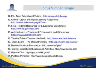 PAU-PPI-Litgasismenuju pembelajaran profesional
Situs Sumber Belajar
12.Edu Tube Educational Videos : http://www.edutube.org/
13.Online Tutorial and Open Learning Resources :
http://www.khake.com/page67.htm.
14.Free : Federal Resources for Educational Excellence :
http://free.ed.gov/index.cfm
15.Authorstream – Powerpoint Presentation and ݺߣshows:
http://www.authorstream.com/
16.TeacherTube – Teacher the World: http://www.teachertube.com
17. Open Learn – The Open University : http://openlearn.open.ac.uk/
18.National Science Foundation : http://www.nsf.gov/
19. Curriki: Educational Lesson and Activities: http://www.curriki.org/
20.Garuda Dikti : http://garuda.dikti.go.id/
21.Pustaka Pendidik : http://www.pustakapendidik.org/
 