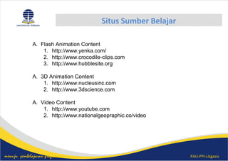 PAU-PPI-Litgasismenuju pembelajaran profesional
Situs Sumber Belajar
A. Flash Animation Content
1. http://www.yenka.com/
2. http://www.crocodile-clips.com
3. http://www.hubblesite.org
A. 3D Animation Content
1. http://www.nucleusinc.com
2. http://www.3dscience.com
A. Video Content
1. http://www.youtube.com
2. http://www.nationalgeopraphic.co/video
 