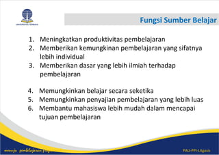 PAU-PPI-Litgasismenuju pembelajaran profesional
Fungsi Sumber Belajar
1. Meningkatkan produktivitas pembelajaran
2. Memberikan kemungkinan pembelajaran yang sifatnya
lebih individual
3. Memberikan dasar yang lebih ilmiah terhadap
pembelajaran
4. Memungkinkan belajar secara seketika
5. Memungkinkan penyajian pembelajaran yang lebih luas
6. Membantu mahasiswa lebih mudah dalam mencapai
tujuan pembelajaran
 