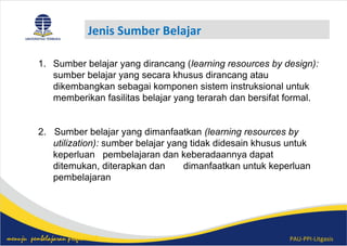 PAU-PPI-Litgasismenuju pembelajaran profesional
Jenis Sumber Belajar
1. Sumber belajar yang dirancang (learning resources by design):
sumber belajar yang secara khusus dirancang atau
dikembangkan sebagai komponen sistem instruksional untuk
memberikan fasilitas belajar yang terarah dan bersifat formal.
2. Sumber belajar yang dimanfaatkan (learning resources by
utilization): sumber belajar yang tidak didesain khusus untuk
keperluan pembelajaran dan keberadaannya dapat
ditemukan, diterapkan dan dimanfaatkan untuk keperluan
pembelajaran
 