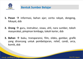 PAU-PPI-Litgasismenuju pembelajaran profesional
Bentuk Sumber Belajar
1. Pesan  informasi, bahan ajar; cerita rakyat, dongeng,
hikayat, dsb
2. Orang  guru, instruktur, siswa, ahli, nara sumber, tokoh
masyarakat, pimpinan lembaga, tokoh karier, dsb
3. Bahan  buku, transparansi, film, slides, gambar, grafik
yang dirancang untuk pembelajaran, relief, candi, arca,
komik, dsb
 