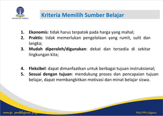 PAU-PPI-Litgasismenuju pembelajaran profesional
Kriteria Memilih Sumber Belajar
1. Ekonomis: tidak harus terpatok pada harga yang mahal;
2. Praktis: tidak memerlukan pengelolaan yang rumit, sulit dan
langka;
3. Mudah diperoleh/digunakan: dekat dan tersedia di sekitar
lingkungan kita;
4. Fleksibel: dapat dimanfaatkan untuk berbagai tujuan instruksional;
5. Sesuai dengan tujuan: mendukung proses dan pencapaian tujuan
belajar, dapat membangkitkan motivasi dan minat belajar siswa.
 