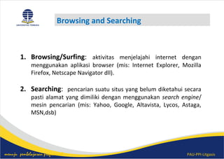 PAU-PPI-Litgasismenuju pembelajaran profesional
Browsing and Searching
1. Browsing/Surfing: aktivitas menjelajahi internet dengan
menggunakan aplikasi browser (mis: Internet Explorer, Mozilla
Firefox, Netscape Navigator dll).
2. Searching: pencarian suatu situs yang belum diketahui secara
pasti alamat yang dimiliki dengan menggunakan search engine/
mesin pencarian (mis: Yahoo, Google, Altavista, Lycos, Astaga,
MSN,dsb)
 