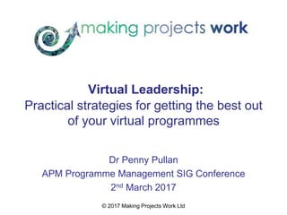 © 2017 Making Projects Work Ltd
Virtual Leadership:
Practical strategies for getting the best out
of your virtual programmes
Dr Penny Pullan
APM Programme Management SIG Conference
2nd March 2017
 