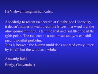 Hi Vishwall Imigmashun calss.
Aoccdrnig to rceent rscheearch at Cmabrigde Uinervtisy,
it deosn't mttaer in waht oredr the lrttees in a wrod are, the
olny iprmoetnt tihng is taht the frist and lsat ltteer be at the
rghit pclae. The rset can be a total mses and you can sitll
raed it wouthit porbelm.
Tihs is bcuseae the huamn mnid deos not raed ervey lteter
by istlef, but the wrod as a wlohe.
Amzanig huh?
Eonjy, Gozvendn :)

 