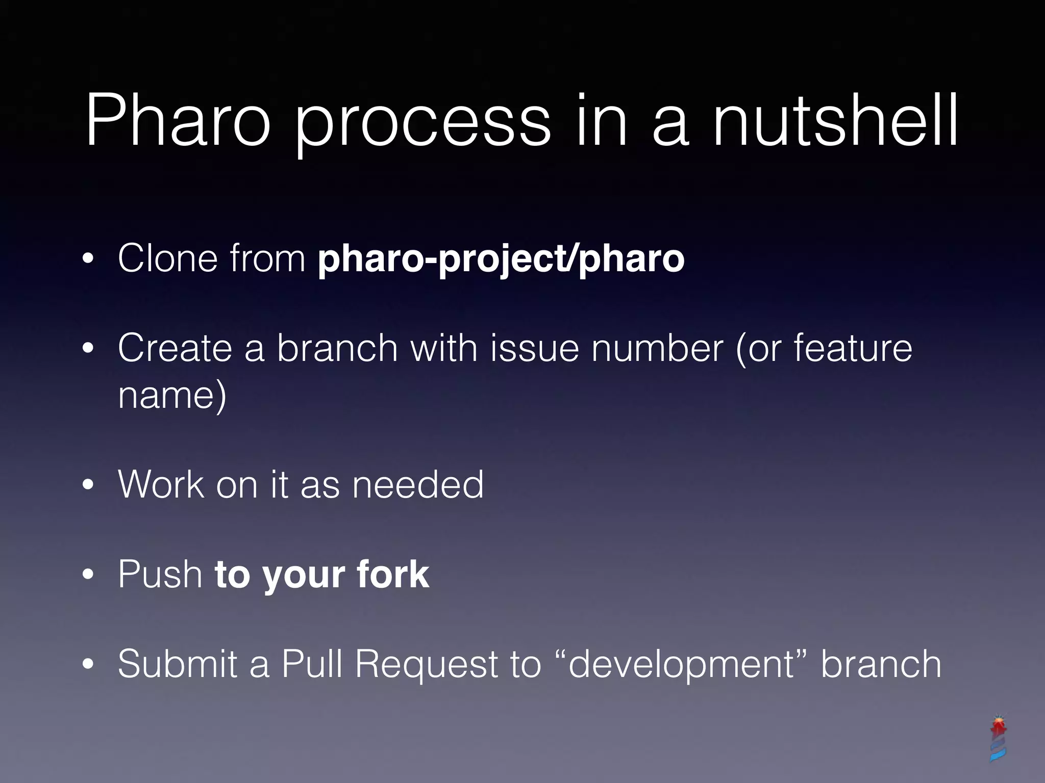 Pharo process in a nutshell
• Clone from pharo-project/pharo
• Create a branch with issue number (or feature
name)
• Work on it as needed
• Push to your fork
• Submit a Pull Request to “development” branch
 