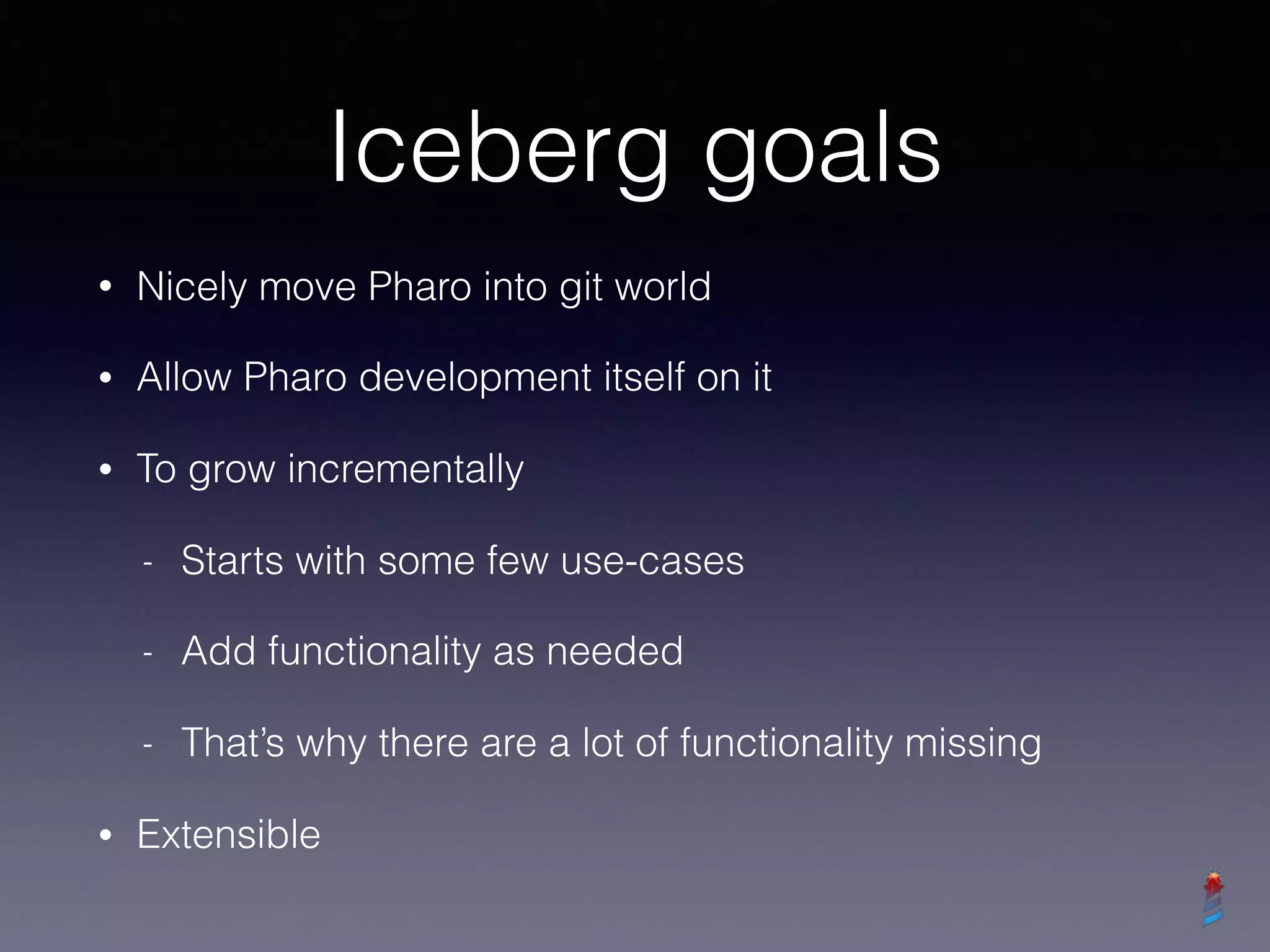Iceberg goals
• Nicely move Pharo into git world
• Allow Pharo development itself on it
• To grow incrementally
- Starts with some few use-cases
- Add functionality as needed
- That’s why there are a lot of functionality missing
• Extensible
 