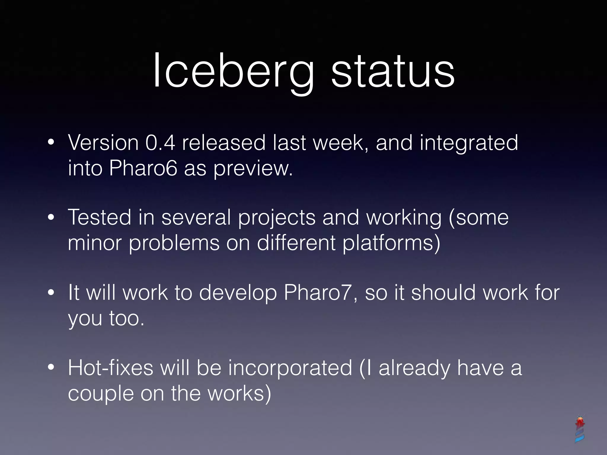 Iceberg status
• Version 0.4 released last week, and integrated
into Pharo6 as preview.
• Tested in several projects and working (some
minor problems on different platforms)
• It will work to develop Pharo7, so it should work for
you too.
• Hot-ﬁxes will be incorporated (I already have a
couple on the works)
 