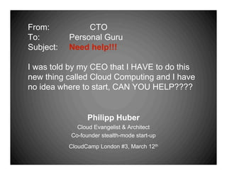 From:           CTO
To:        Personal Guru
Subject:   Need help!!!

I was told by my CEO that I HAVE to do this
new thing called Cloud Computing and I have
no idea where to start, CAN YOU HELP????


                 Philipp Huber
             Cloud Evangelist & Architect
           Co-founder stealth-mode start-up
           CloudCamp London #3, March 12th
 