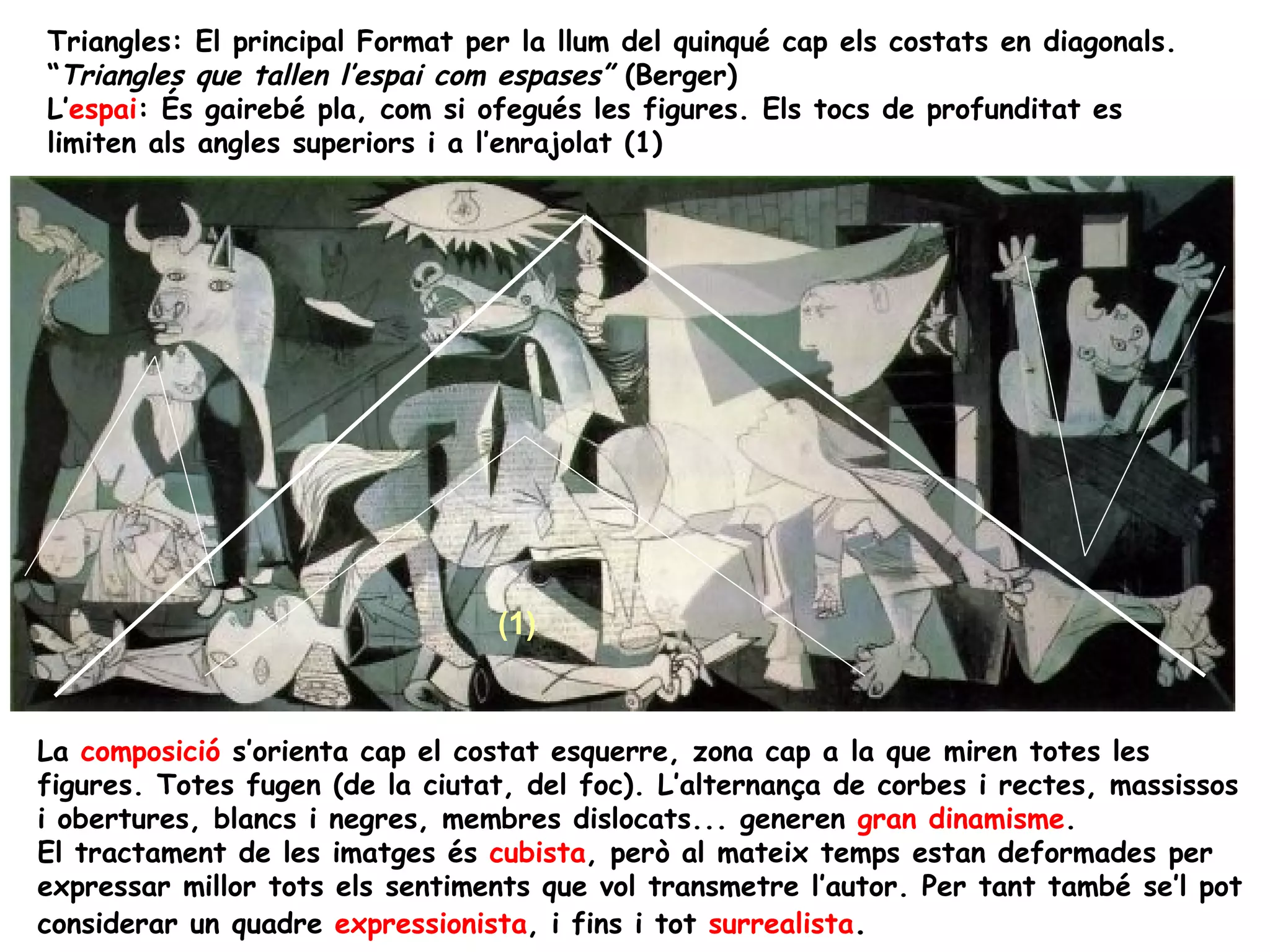 Triangles: El principal Format per la llum del quinqué cap els costats en diagonals.
“Triangles que tallen l’espai com espases” (Berger)
L’espai: És gairebé pla, com si ofegués les figures. Els tocs de profunditat es
limiten als angles superiors i a l’enrajolat (1)




                                 (1)


La composició s’orienta cap el costat esquerre, zona cap a la que miren totes les
figures. Totes fugen (de la ciutat, del foc). L’alternança de corbes i rectes, massissos
i obertures, blancs i negres, membres dislocats... generen gran dinamisme.
El tractament de les imatges és cubista, però al mateix temps estan deformades per
expressar millor tots els sentiments que vol transmetre l’autor. Per tant també se’l pot
considerar un quadre expressionista, i fins i tot surrealista.
 