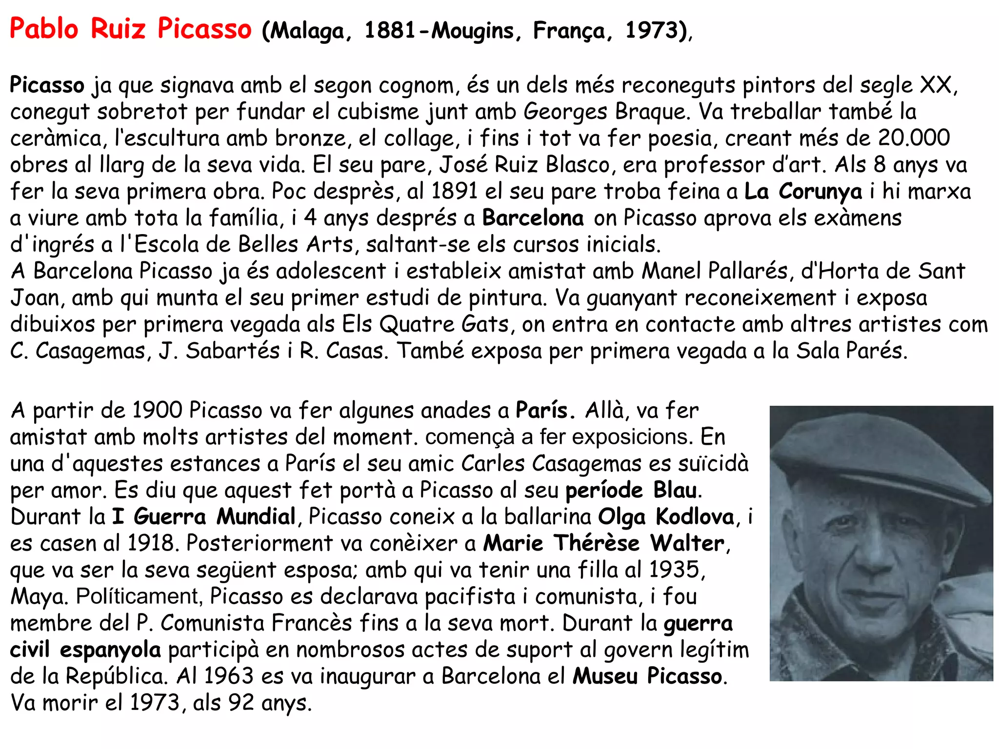 Pablo Ruiz Picasso (Malaga, 1881-Mougins, França, 1973),
Picasso ja que signava amb el segon cognom, és un dels més reconeguts pintors del segle XX,
conegut sobretot per fundar el cubisme junt amb Georges Braque. Va treballar també la
ceràmica, l‘escultura amb bronze, el collage, i fins i tot va fer poesia, creant més de 20.000
obres al llarg de la seva vida. El seu pare, José Ruiz Blasco, era professor d’art. Als 8 anys va
fer la seva primera obra. Poc desprès, al 1891 el seu pare troba feina a La Corunya i hi marxa
a viure amb tota la família, i 4 anys després a Barcelona on Picasso aprova els exàmens
d'ingrés a l'Escola de Belles Arts, saltant-se els cursos inicials.
A Barcelona Picasso ja és adolescent i estableix amistat amb Manel Pallarés, d‘Horta de Sant
Joan, amb qui munta el seu primer estudi de pintura. Va guanyant reconeixement i exposa
dibuixos per primera vegada als Els Quatre Gats, on entra en contacte amb altres artistes com
C. Casagemas, J. Sabartés i R. Casas. També exposa per primera vegada a la Sala Parés.

A partir de 1900 Picasso va fer algunes anades a París. Allà, va fer
amistat amb molts artistes del moment. començà a fer exposicions. En
una d'aquestes estances a París el seu amic Carles Casagemas es suïcidà
per amor. Es diu que aquest fet portà a Picasso al seu període Blau.
Durant la I Guerra Mundial, Picasso coneix a la ballarina Olga Kodlova, i
es casen al 1918. Posteriorment va conèixer a Marie Thérèse Walter,
que va ser la seva següent esposa; amb qui va tenir una filla al 1935,
Maya. Políticament, Picasso es declarava pacifista i comunista, i fou
membre del P. Comunista Francès fins a la seva mort. Durant la guerra
civil espanyola participà en nombrosos actes de suport al govern legítim
de la República. Al 1963 es va inaugurar a Barcelona el Museu Picasso.
Va morir el 1973, als 92 anys.
 