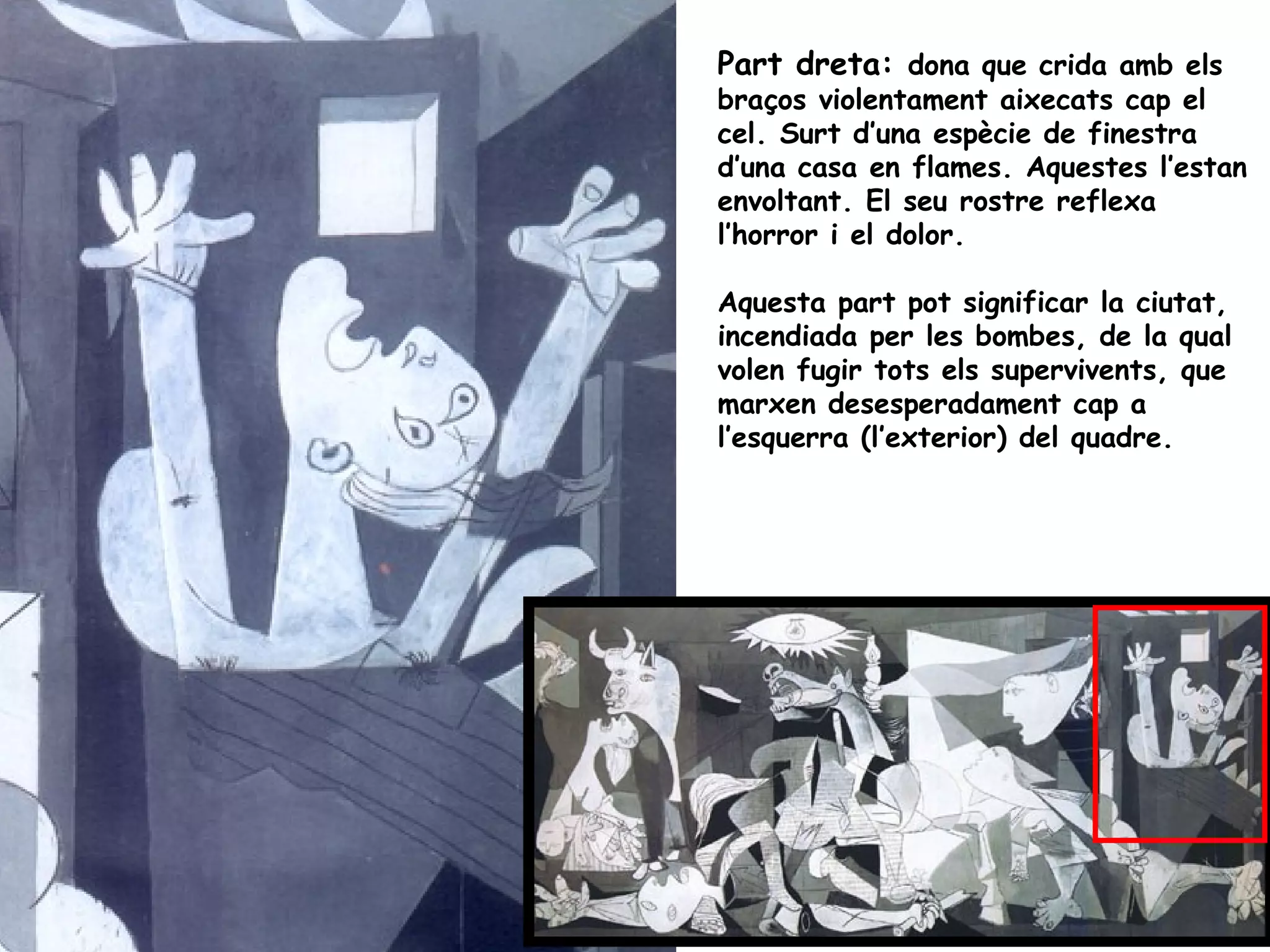 Part dreta: dona que crida amb els
braços violentament aixecats cap el
cel. Surt d’una espècie de finestra
d’una casa en flames. Aquestes l’estan
envoltant. El seu rostre reflexa
l’horror i el dolor.

Aquesta part pot significar la ciutat,
incendiada per les bombes, de la qual
volen fugir tots els supervivents, que
marxen desesperadament cap a
l’esquerra (l’exterior) del quadre.
 