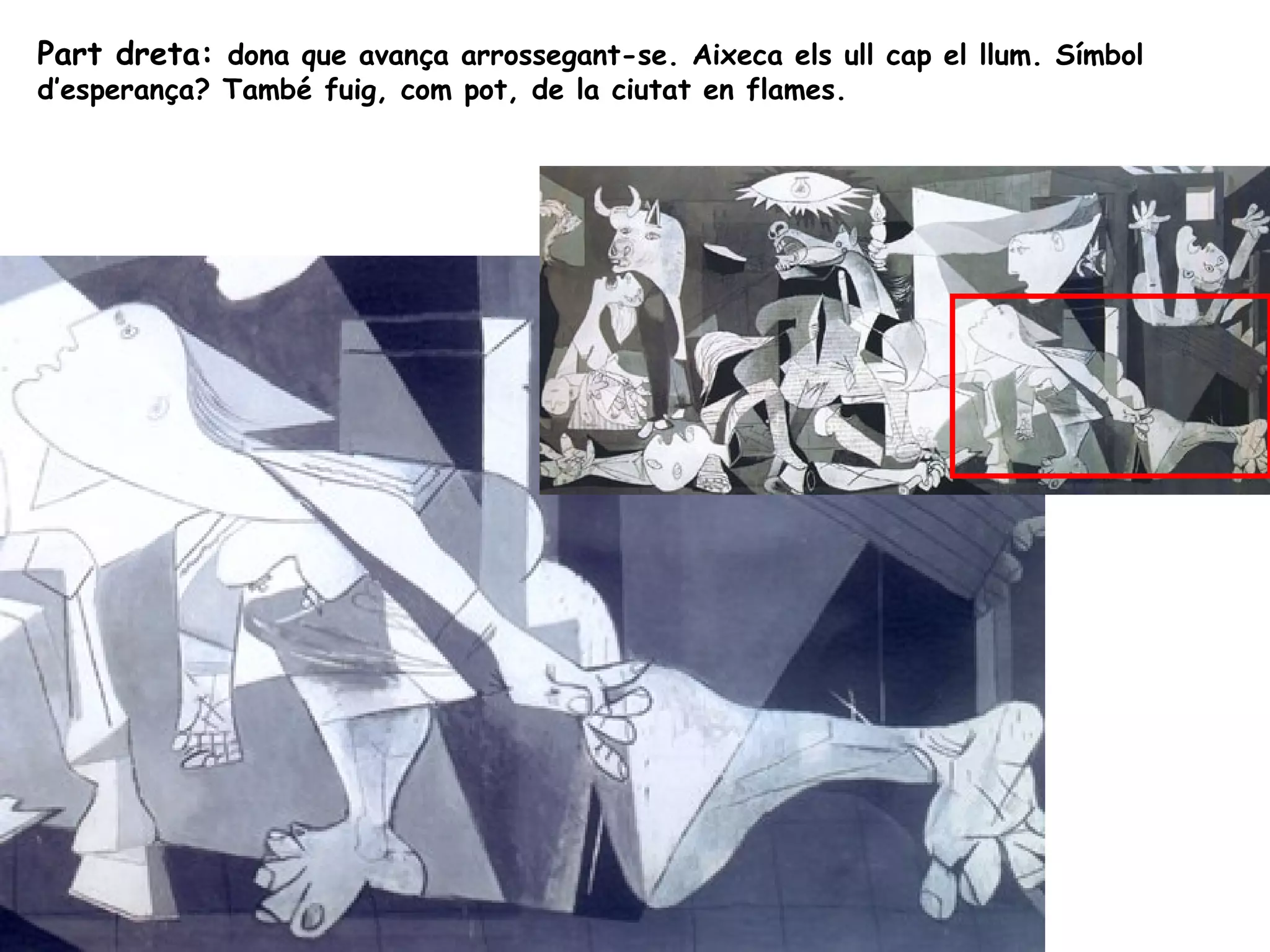 Part dreta: dona que avança arrossegant-se. Aixeca els ull cap el llum. Símbol
d’esperança? També fuig, com pot, de la ciutat en flames.
 