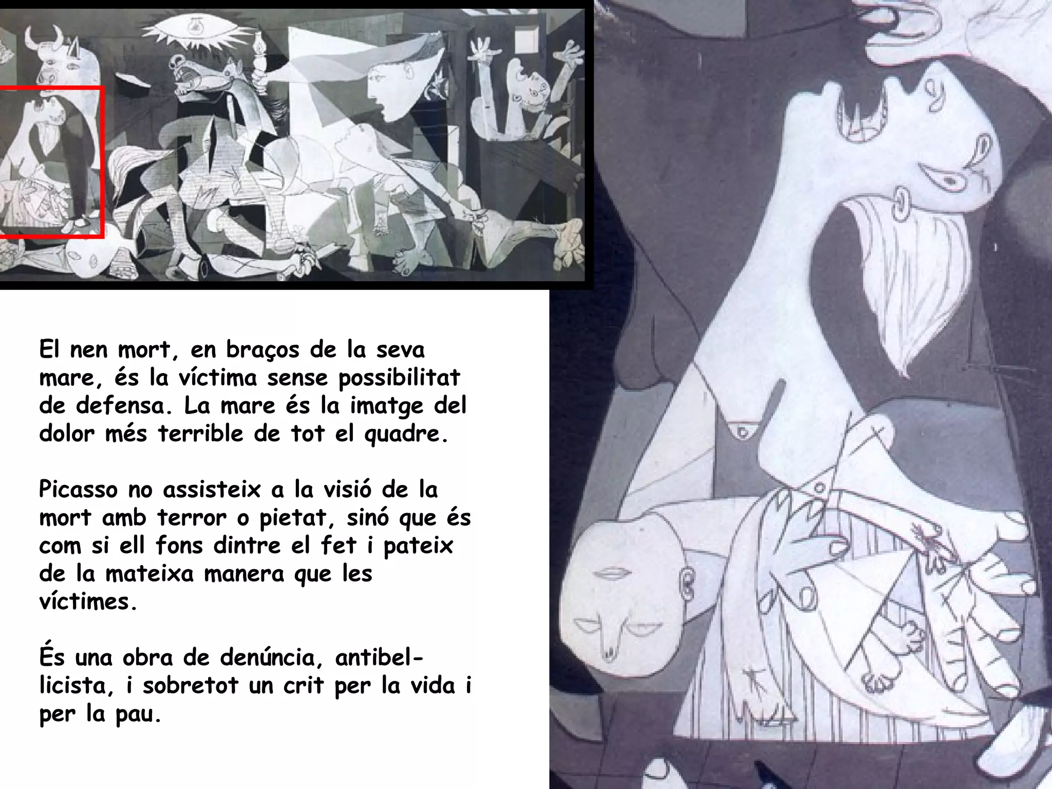 El nen mort, en braços de la seva
mare, és la víctima sense possibilitat
de defensa. La mare és la imatge del
dolor més terrible de tot el quadre.

Picasso no assisteix a la visió de la
mort amb terror o pietat, sinó que és
com si ell fons dintre el fet i pateix
de la mateixa manera que les
víctimes.

És una obra de denúncia, antibel-
licista, i sobretot un crit per la vida i
per la pau.
 
