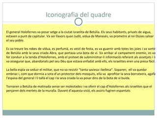 Iconografia del quadre El general Holofernes va posar setge a la ciutat israelita de Betúlia. Els seus habitants, privats de aigua, estaven a punt de capitular. Va ser llavors quan Judit, vidua de Manasés, va prometre al rei Ossies salvar el seu poble. Es va treure les robes de vídua, es perfumà, es vestí de festa, es va guarnir amb totes les joies i va sortir de Betúlia amb la seva criada Abra, que portava una bota de vi. Va arribar al campament enemic, es va fer conduir a la tenda d’Holofernes, amb el pretext de subministrar-li informació referent als assetjats i li va assegurar que, abandonats pel seu Déu que estava enfadat amb ells, els israelites eren una presa fàcil.  La bella espia va seduir el militar, que no va resistir “tanta saviesa i bellesa”. Soparen;  ell va quedar embriac i, com que dormia a sota d’un protector dels mosquits, ella va  aprofitar la seva borratxera, agafà l’espasa del general i li tallà el cap i la seva criada la va posar dins de la bota de vi buida. Tornaren a Betúlia de matinada sense ser molestades i va oferir el cap d’Holofernes als israelites que el penjaren dels merlets de la muralla. Davant d’aquesta visió, els assiris fugiren espantats 