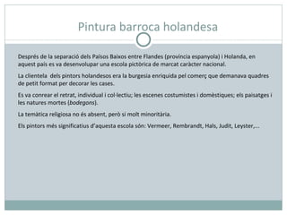 Pintura barroca holandesa Després de la separació dels Països Baixos entre Flandes (província espanyola) i Holanda, en aquest país es va desenvolupar una escola pictòrica de marcat caràcter nacional. La clientela  dels pintors holandesos era la burgesia enriquida pel comerç que demanava quadres de petit format per decorar les cases. Es va conrear el retrat, individual i col·lectiu; les escenes costumistes i domèstiques; els paisatges i les natures mortes ( bodegons ). La temàtica religiosa no és absent, però si molt minoritària. Els pintors més significatius d’aquesta escola són: Vermeer, Rembrandt, Hals, Judit, Leyster,... 