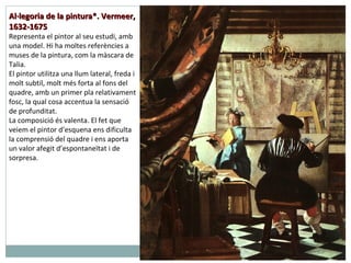 Al·legoria de la pintura*. Vermeer, 1632-1675 Representa el pintor al seu estudi, amb una model. Hi ha moltes referències a muses de la pintura, com la màscara de Talia.  El pintor utilitza una llum lateral, freda i molt subtil, molt més forta al fons del quadre, amb un primer pla relativament fosc, la qual cosa accentua la sensació de profunditat.  La composició és valenta. El fet que veiem el pintor d’esquena ens dificulta la comprensió del quadre i ens aporta un valor afegit d’espontaneïtat i de sorpresa. 