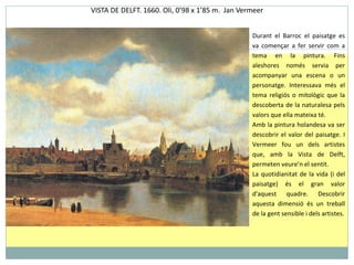 VISTA DE DELFT.  1660.  O li, 0 ’ 98 x 1 ’ 85 m.  Jan Vermeer Durant el Barroc el paisatge es va començar a fer servir com a tema en la pintura. Fins aleshores només servia per acompanyar una escena o un personatge. Interessava més el tema religiós o mitològic que la descoberta de la naturalesa pels valors que ella mateixa té. Amb la pintura holandesa va ser descobrir el valor del paisatge. I Vermeer fou un dels artistes que, amb la Vista de Delft, permeten veure’n el sentit.  La quotidianitat de la vida (i del paisatge) és el gran valor d'aquest quadre. Descobrir aquesta dimensió és un treball de la gent sensible i dels artistes. 