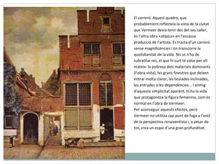 El carreró.  Aquest quadre, que probablement reflecteix la vista de la ciutat que Vermeer devia tenir des del seu taller, és l’altra obra «atípica» en l’escassa producció de l’artista. Es tracta d’un carreró sense magnificències i on transcorre la quotidianitat de la vida. No se n'ha de subratllar res, el que hi surt té valor per ell mateix: la pobresa dels materials dominants (l'obra vista), les grans finestres que deixen entrar molta claror, les teulades inclinades, les entrades a les dependències... I enmig d'aquesta simplicitat aparent, hi ha la vida que protagonitza la figura femenina, com és normal en l’obra de Vermeer.   Per aconseguir aquests efectes, però Vermeer no utilitza cap punt de fuga a l’estil de la perspectiva renaixentista i, a pesar de tot, crea un espai d’una gran profunditat. 