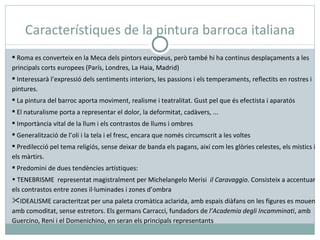 Característiques de la pintura barroca italiana Roma es converteix en la Meca dels pintors europeus, però també hi ha continus desplaçaments a les principals corts europees (París, Londres, La Haia, Madrid) Interessarà l’expressió dels sentiments interiors, les passions i els temperaments, reflectits en rostres i pintures. La pintura del barroc aporta moviment, realisme i teatralitat. Gust pel que és efectista i aparatós El naturalisme porta a representar el dolor, la deformitat, cadàvers, ... Importància vital de la llum i els contrastos de llums i ombres Generalització de l’oli i la tela i el fresc, encara que només circumscrit a les voltes Predilecció pel tema religiós, sense deixar de banda els pagans, així com les glòries celestes, els místics i els màrtirs. Predomini de dues tendències artístiques: TENEBRISME  representat magistralment per Michelangelo Merisi  il Caravaggio . Consisteix a accentuar els contrastos entre zones il·luminades i zones d’ombra IDEALISME caracteritzat per una paleta cromàtica aclarida, amb espais diàfans on les figures es mouen amb comoditat, sense estretors. Els germans Carracci, fundadors de  l’Academia degli Incamminati , amb Guercino, Reni i el Domenichino, en seran els principals representants 
