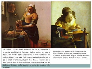 La cuinera.  En les obres d’interiors és on es manifesta la profunda sensibilitat de Vermeer. L’obra, petita, tan sols fa 45x41 cm, mostra sense pretensions la vida quotidiana de moltes dones a casa seva. Cada objecte, cada aliment (la llet, el pa, el cistell, el tamboret, el vestit de la dona...) ressalten per la vida que hi dóna la llum intimista, que ho presideix tot. Els bodegons de sobre-taula, la paret i el terra, són obres en elles mateixes. La puntaire.  En aquest cas, la figura es retalla sobre un fons de llum que genera un conjunt d’ombres  transparents de gran bellesa. De forma excepcional, el focus de llum se situa a la dreta. 