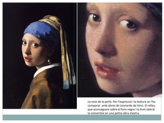 La noia de la perla.  Per l’expressió i la textura se l’ha  comparat  amb obres de Leonardo da Vinci. El relleu  que aconsegueix sobre el fons negre i la llum lateral la converteix en una petita obra mestra. 