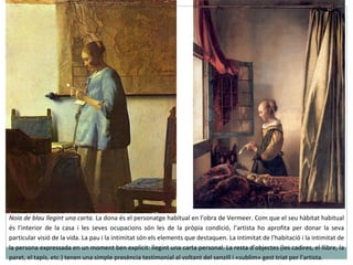 Noia de blau llegint una carta.  La dona és el personatge habitual en l’obra de Vermeer. Com que el seu hàbitat habitual és l’interior de la casa i les seves ocupacions són les de la pròpia condició, l’artista ho aprofita per donar la seva particular visió de la vida. La pau i la intimitat són els elements que destaquen. La intimitat de l’habitació i la intimitat de la persona expressada en un moment ben explícit: llegint una carta personal. La resta d’objectes (les cadires, el llibre, la paret, el tapís, etc.) tenen una simple presència testimonial al voltant del senzill i «sublim» gest triat per l’artista. 