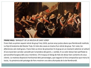 FRANZ HALS:  ‘BANQUET DE LA MILÍCIA DE SANT JORDI’ Franz Hals va pintar aquest retrat de grup l’any 1616, quinze anys justos abans que Rembrandt realitzés La lliçó d’anatomia del Doctor Tulp. En tots dos casos es tracta d’un retrat de grup. Tot i això, les diferències són molt grans. Franz Hals va mirar de presentar-hi el grup en un moment solemne al voltant d’una taula ben servida i presidit per la bandera del gremi, i, també, hi va voler deixar ben perfilada la personalitat burgesa dels seus membres. S'hi traspua el desig de Hals de deixar ben contents els seus clients. La mateixa disposició horitzontal dels personatges, que segueix la línia compositiva que marca la taula, i la presència del paisatge de fons mostren una obra allunyada de la de Rembrandt.   