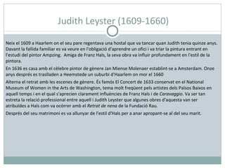 Judith Leyster (1609-1660) Neix el 1609 a Haarlem on el seu pare regentava una hostal que va tancar quan Judith tenia quinze anys. Davant la fallida familiar es va veure en l'obligació d'aprendre un ofici i va triar la pintura entrant en l'estudi del pintor Ampzing.  Amiga de Franz Hals, la seva obra va influir profundament en l'estil de la pintora. En 1636 es casa amb el cèlebre pintor de gènere Jan Miense Molenaer establint-se a Amsterdam. Onze anys després es traslladen a Heemstede un suburbi d'Haarlem on mor el 1660 Alterna el retrat amb les escenes de gènere. És famós El Concert de 1633 conservat en el National Museum of Women in the Arts de Washington, tema molt freqüent pels artistes dels Països Baixos en aquell temps i en el qual s'aprecien clarament influències de Franz Hals i de  Caravaggio . Va ser tan estreta la relació professional entre aquell i Judith Leyster que algunes obres d'aquesta van ser atribuïdes a Hals com va ocórrer amb el  Retrat de nena  de la Fundació Rau.  Després del seu matrimoni es va allunyar de l'estil d'Hals per a anar apropant-se al del seu marit. 