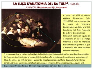 LA LLIÇÓ D’ANATOMIA DEL Dr. TULP* .  1 632.  O li,  1 ’ 695x2 ’ 16 .  Harmensz van Rijn, Rembrandt Al gener del 1631 el doctor Nicolaes Pieterszoon Tulp (1593-1674), primer anatomista del gremi de cirurgians d’Amsterdam, va dictar una lliçó d’anatomia tot fent l’autòpsia del cadàver d’un ajusticiat. Rembrandt plasma en aquest oli el moment en què el metge imparteix la lliçó; la impressió d'instantaneïtat que fa és el que el diferencia dels altres quadres de la mateixa mena.  El grup s'organitza al voltant del cadàver i s'hi dibuixen cercles concèntrics fins a arribar al personatge del fons, que és el vèrtex de la composició, la qual es reforça mitjançant una diagonal que neix en el llibre del primer pla (inferior dret) i que arriba fins al personatge del fons, diagonal d’una intensa penetració visual que involucra tots els personatges retratats. El mateix conjunt s’enriqueix amb diagonals contraposades que dibuixen els personatges agrupats de dos en dos. 