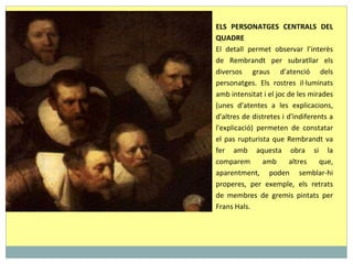 ELS PERSONATGES CENTRALS DEL QUADRE El detall permet observar l’interès de Rembrandt per subratllar els diversos graus d’atenció dels personatges. Els rostres il·luminats amb intensitat i el joc de les mirades (unes d'atentes a les explicacions, d'altres de distretes i d'indiferents a l'explicació) permeten de constatar el pas rupturista que Rembrandt va fer amb aquesta obra si la comparem amb altres que, aparentment, poden semblar-hi properes, per exemple, els retrats de membres de gremis pintats per Frans Hals. 