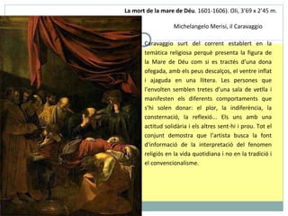 La mort de la mare de Déu .  1601-1606).  O li, 3 ’ 69 x 2 ’ 45 m.  Michelangelo Merisi, il Caravaggio Caravaggio surt del corrent establert en la temàtica religiosa perquè presenta la figura de la Mare de Déu com si es tractés d’una dona ofegada, amb els peus descalços, el ventre inflat i ajaguda en una llitera. Les persones que l’envolten semblen tretes d’una sala de vetlla i manifesten els diferents comportaments que s’hi solen donar: el plor, la indiferència, la consternació, la reflexió... Els uns amb una actitud solidària i els altres sent-hi i prou. Tot el conjunt demostra que l’artista busca la font d'informació de la interpretació del fenomen religiós en la vida quotidiana i no en la tradició i el convencionalisme. 
