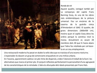 Ronda de nit Aquest quadre, conegut també per La companyia del capità Frans Banning Cocq, és una de les obres més emblemàtiques de la pintura universal. Fou un encàrrec de la caserna de la guàrdia cívica d’Amsterdam el 1642. El quadre, de grans dimensions (360x438 cm), mostra quan el capità Cocq dóna les ordres perquè la comitiva iniciï la marxa. Actualment es veuen 28 membres dels 30 que hi havia abans que l’obra fos retallada per col·locar-la en un nou emplaçament.  Una restauració moderna ha posat en dubte la vella idea que es tractava d’una escena nocturna. L'espectador és davant un grup de comerciants enquadrats en una milícia urbana. En l’escena, aparentment caòtica i en ple ritme de dispersió, criden l’atenció el treball de la llum i les alternatives que marca el primer pla. El conjunt reflecteix perfectament la personalitat d’una agrupació de les característiques de la retratada. L’obra és allunyada dels ideals presentats per Frans Hals. 