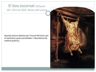 El bou escorxat   Oli/taula  (67 x 94 cm) 1655. Museu del Louvre Aquesta pintura destaca per l'inusual del tema, per la realització a grans pinzellades i l'abundància de matèria pictòrica.  