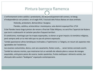 Pintura barroca flamenca L’enfrontament entre catòlics i protestants, els desenvolupament del comerç i el desig d’independència van produir, en el segle XVII, l’escissió dels Països Baixos en dues entitats: Holanda, protestant, democràtica i burgesa Flandes, catòlica, aristocràtica i monàrquica, sota domini espanyol fins 1714 Si bé Flandes havia tingut pintors de renom a final de l’Edat Mitjana, no serà fins l’aparició de Rubens que torni a sobresortir el caràcter peculiar d’aquest territori. El catolicisme, mantingut per les tropes espanyoles, va donar un gran impuls a la temàtica religiosa, però sempre amb un to més tebi que no pas els pintors espanyols. També apareixeran altres temàtiques inclinades a l’optimisme i a l’alegria, en resum als aspectes més agradables de l’existència. Les escenes costumistes, doncs, com ara casaments, festes rurals,...  seran temes conreats sovint. També les natures mortes, que mostraran tot un ventalls de rebosts plens a vessar de menges exquisides, amb grans peces de cacera, taules opulentes, fruites exòtiques i aliments variats, tan allunyats dels austers “ bodegons ” espanyols contemporanis. 