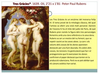 Tres Gràcies* .  1639. Oli, 2’21 x 1’81  Peter Paul Rubens Les Tres Gràcies és un encàrrec del monarca Felip IV. El tema prové de la mitologia clàssica, del qual l’artista va oferir una visió molt personal. Darrere de l'escena hi ha el mite del judici de Paris, de què Rubens pren només la figura dels tres personatges femenins amb una clara referència a la seva dona. Rubens va ser un mestre del nu femení, que va repetir sovint en les seves obres. La carn i els volums dels cossos de les dones apareixen destacats per una llum daurada. Els colors dels cossos, les torsions i la gesticulació que fan i el protagonisme que hi exerceixen les dones confirmen el paper destacat que tenien en la producció rubensiana.   Però no es pot oblidar que els cànons estètics han variat.  